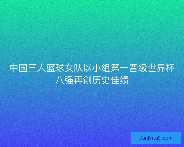 中国三人篮球女队以小组第一晋级世界杯八强再创历史佳绩