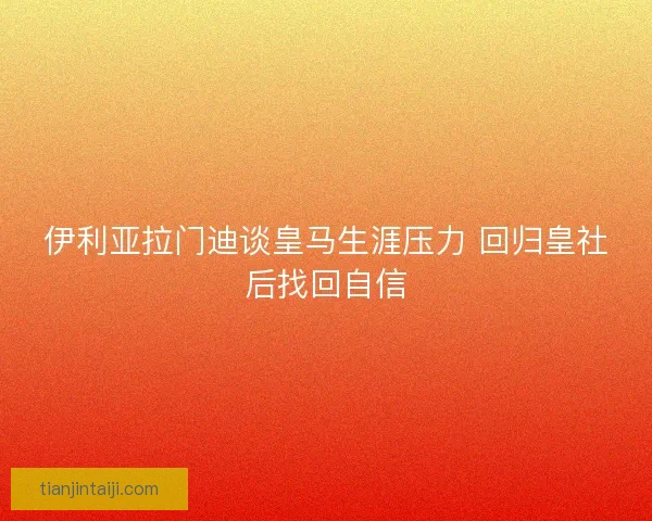 伊利亚拉门迪谈皇马生涯压力 回归皇社后找回自信