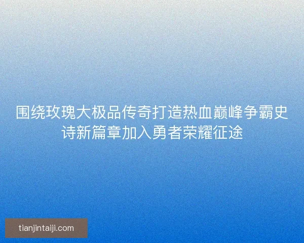 围绕玫瑰大极品传奇打造热血巅峰争霸史诗新篇章加入勇者荣耀征途