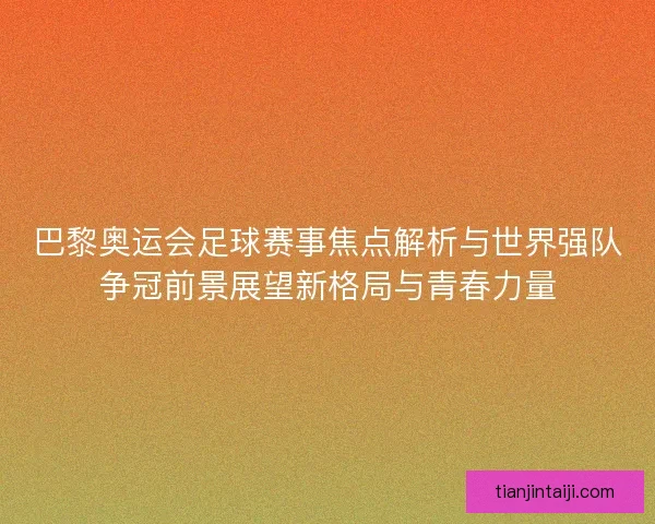 巴黎奥运会足球赛事焦点解析与世界强队争冠前景展望新格局与青春力量